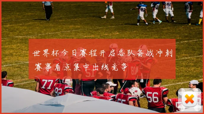世界杯今日赛程开启各队备战冲刺 赛事看点集中出线竞争