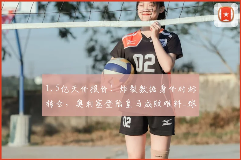 1.5亿天价报价!炸裂数据身价对标转会,奥利塞登陆皇马成败难料_球员_发展_拜仁