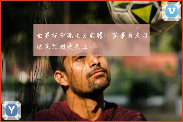 世界杯今晚比分前瞻：赛事看点与结果预测受关注_1