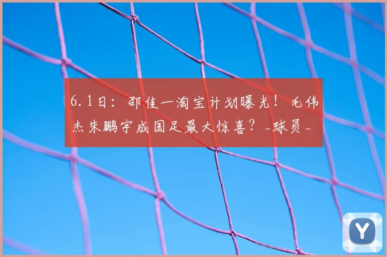 6.1日：邵佳一淘宝计划曝光！毛伟杰朱鹏宇成国足最大惊喜？_球员_比赛_数据