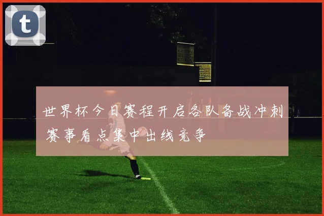 世界杯今日赛程开启各队备战冲刺 赛事看点集中出线竞争